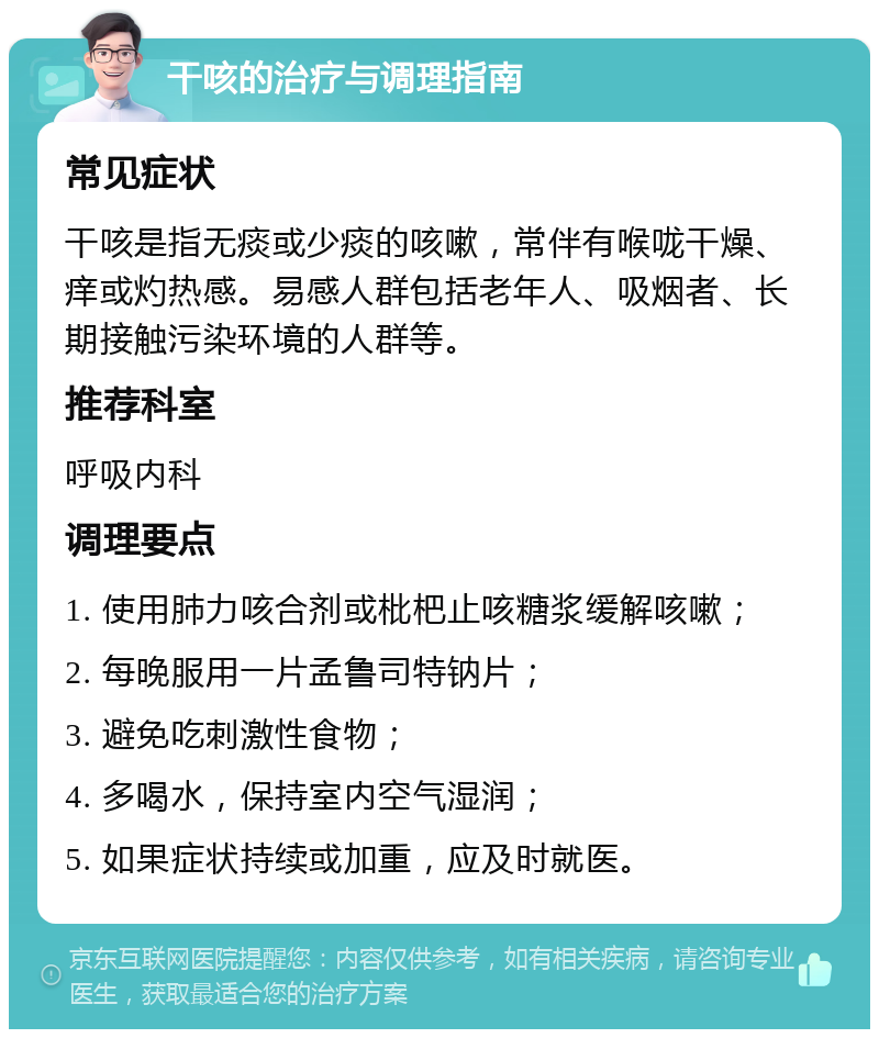 干咳的治疗与调理指南 常见症状 干咳是指无痰或少痰的咳嗽，常伴有喉咙干燥、痒或灼热感。易感人群包括老年人、吸烟者、长期接触污染环境的人群等。 推荐科室 呼吸内科 调理要点 1. 使用肺力咳合剂或枇杷止咳糖浆缓解咳嗽； 2. 每晚服用一片孟鲁司特钠片； 3. 避免吃刺激性食物； 4. 多喝水，保持室内空气湿润； 5. 如果症状持续或加重，应及时就医。