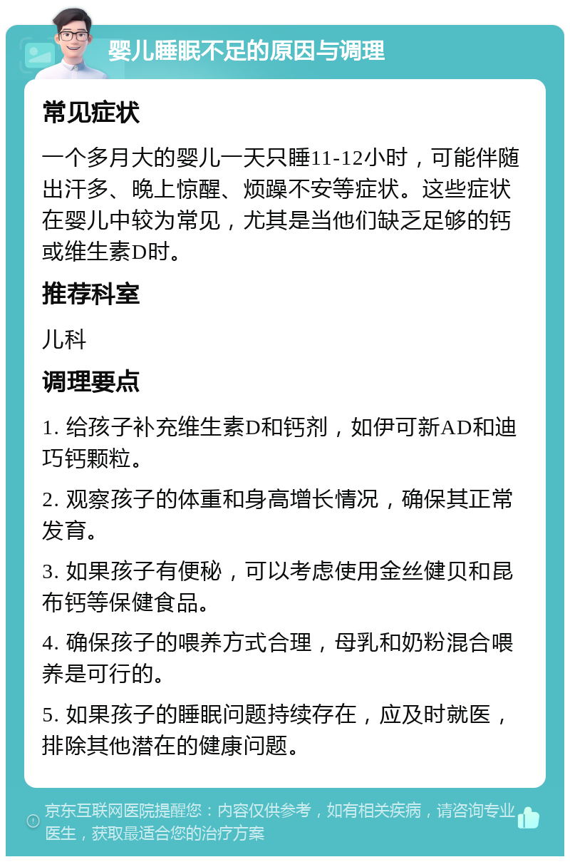 婴儿睡眠不足的原因与调理 常见症状 一个多月大的婴儿一天只睡11-12小时，可能伴随出汗多、晚上惊醒、烦躁不安等症状。这些症状在婴儿中较为常见，尤其是当他们缺乏足够的钙或维生素D时。 推荐科室 儿科 调理要点 1. 给孩子补充维生素D和钙剂，如伊可新AD和迪巧钙颗粒。 2. 观察孩子的体重和身高增长情况，确保其正常发育。 3. 如果孩子有便秘，可以考虑使用金丝健贝和昆布钙等保健食品。 4. 确保孩子的喂养方式合理，母乳和奶粉混合喂养是可行的。 5. 如果孩子的睡眠问题持续存在，应及时就医，排除其他潜在的健康问题。