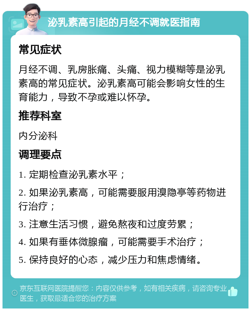 泌乳素高引起的月经不调就医指南 常见症状 月经不调、乳房胀痛、头痛、视力模糊等是泌乳素高的常见症状。泌乳素高可能会影响女性的生育能力，导致不孕或难以怀孕。 推荐科室 内分泌科 调理要点 1. 定期检查泌乳素水平； 2. 如果泌乳素高，可能需要服用溴隐亭等药物进行治疗； 3. 注意生活习惯，避免熬夜和过度劳累； 4. 如果有垂体微腺瘤，可能需要手术治疗； 5. 保持良好的心态，减少压力和焦虑情绪。