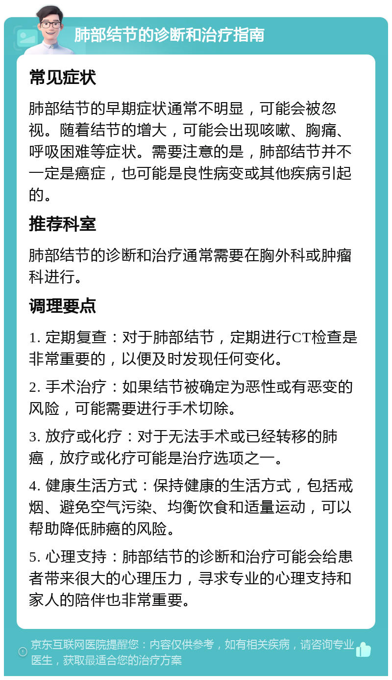 肺部结节的诊断和治疗指南 常见症状 肺部结节的早期症状通常不明显，可能会被忽视。随着结节的增大，可能会出现咳嗽、胸痛、呼吸困难等症状。需要注意的是，肺部结节并不一定是癌症，也可能是良性病变或其他疾病引起的。 推荐科室 肺部结节的诊断和治疗通常需要在胸外科或肿瘤科进行。 调理要点 1. 定期复查：对于肺部结节，定期进行CT检查是非常重要的，以便及时发现任何变化。 2. 手术治疗：如果结节被确定为恶性或有恶变的风险，可能需要进行手术切除。 3. 放疗或化疗：对于无法手术或已经转移的肺癌，放疗或化疗可能是治疗选项之一。 4. 健康生活方式：保持健康的生活方式，包括戒烟、避免空气污染、均衡饮食和适量运动，可以帮助降低肺癌的风险。 5. 心理支持：肺部结节的诊断和治疗可能会给患者带来很大的心理压力，寻求专业的心理支持和家人的陪伴也非常重要。