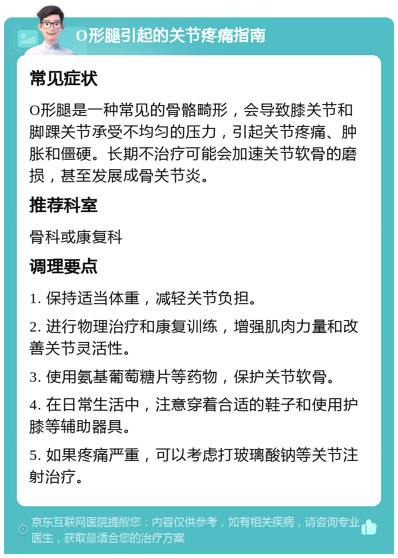 O形腿引起的关节疼痛指南 常见症状 O形腿是一种常见的骨骼畸形，会导致膝关节和脚踝关节承受不均匀的压力，引起关节疼痛、肿胀和僵硬。长期不治疗可能会加速关节软骨的磨损，甚至发展成骨关节炎。 推荐科室 骨科或康复科 调理要点 1. 保持适当体重，减轻关节负担。 2. 进行物理治疗和康复训练，增强肌肉力量和改善关节灵活性。 3. 使用氨基葡萄糖片等药物，保护关节软骨。 4. 在日常生活中，注意穿着合适的鞋子和使用护膝等辅助器具。 5. 如果疼痛严重，可以考虑打玻璃酸钠等关节注射治疗。