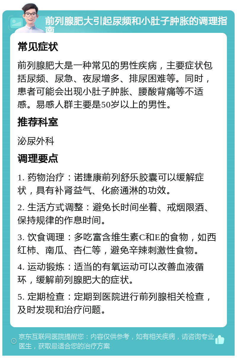 前列腺肥大引起尿频和小肚子肿胀的调理指南 常见症状 前列腺肥大是一种常见的男性疾病，主要症状包括尿频、尿急、夜尿增多、排尿困难等。同时，患者可能会出现小肚子肿胀、腰酸背痛等不适感。易感人群主要是50岁以上的男性。 推荐科室 泌尿外科 调理要点 1. 药物治疗：诺捷康前列舒乐胶囊可以缓解症状，具有补肾益气、化瘀通淋的功效。 2. 生活方式调整：避免长时间坐着、戒烟限酒、保持规律的作息时间。 3. 饮食调理：多吃富含维生素C和E的食物，如西红柿、南瓜、杏仁等，避免辛辣刺激性食物。 4. 运动锻炼：适当的有氧运动可以改善血液循环，缓解前列腺肥大的症状。 5. 定期检查：定期到医院进行前列腺相关检查，及时发现和治疗问题。