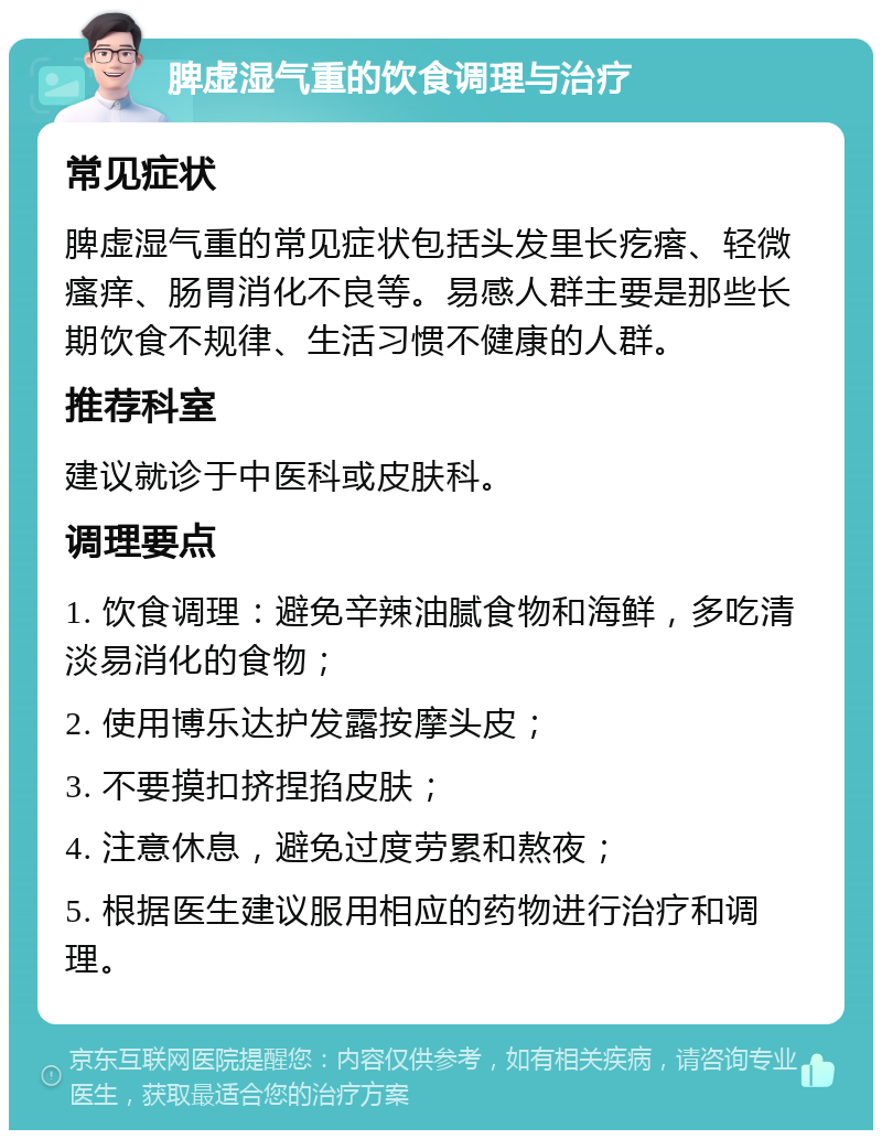 脾虚湿气重的饮食调理与治疗 常见症状 脾虚湿气重的常见症状包括头发里长疙瘩、轻微瘙痒、肠胃消化不良等。易感人群主要是那些长期饮食不规律、生活习惯不健康的人群。 推荐科室 建议就诊于中医科或皮肤科。 调理要点 1. 饮食调理：避免辛辣油腻食物和海鲜，多吃清淡易消化的食物； 2. 使用博乐达护发露按摩头皮； 3. 不要摸扣挤捏掐皮肤； 4. 注意休息，避免过度劳累和熬夜； 5. 根据医生建议服用相应的药物进行治疗和调理。