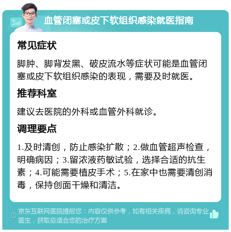 血管闭塞或皮下软组织感染就医指南 常见症状 脚肿、脚背发黑、破皮流水等症状可能是血管闭塞或皮下软组织感染的表现，需要及时就医。 推荐科室 建议去医院的外科或血管外科就诊。 调理要点 1.及时清创，防止感染扩散；2.做血管超声检查，明确病因；3.留浓液药敏试验，选择合适的抗生素；4.可能需要植皮手术；5.在家中也需要清创消毒，保持创面干燥和清洁。