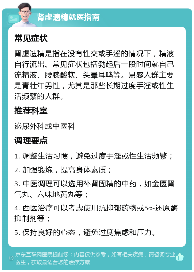 肾虚遗精就医指南 常见症状 肾虚遗精是指在没有性交或手淫的情况下，精液自行流出。常见症状包括勃起后一段时间就自己流精液、腰膝酸软、头晕耳鸣等。易感人群主要是青壮年男性，尤其是那些长期过度手淫或性生活频繁的人群。 推荐科室 泌尿外科或中医科 调理要点 1. 调整生活习惯，避免过度手淫或性生活频繁； 2. 加强锻炼，提高身体素质； 3. 中医调理可以选用补肾固精的中药，如金匮肾气丸、六味地黄丸等； 4. 西医治疗可以考虑使用抗抑郁药物或5α-还原酶抑制剂等； 5. 保持良好的心态，避免过度焦虑和压力。