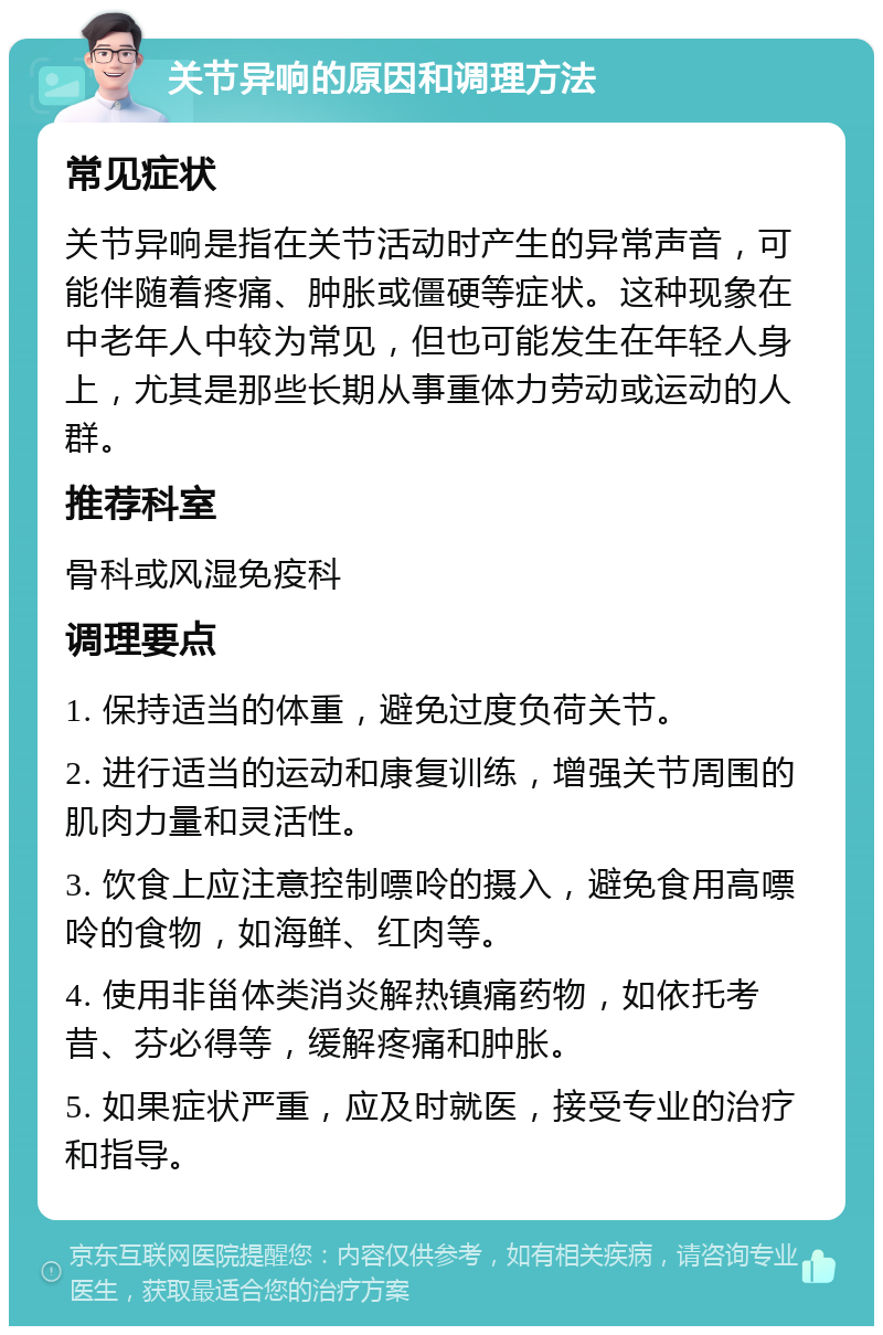 关节异响的原因和调理方法 常见症状 关节异响是指在关节活动时产生的异常声音，可能伴随着疼痛、肿胀或僵硬等症状。这种现象在中老年人中较为常见，但也可能发生在年轻人身上，尤其是那些长期从事重体力劳动或运动的人群。 推荐科室 骨科或风湿免疫科 调理要点 1. 保持适当的体重，避免过度负荷关节。 2. 进行适当的运动和康复训练，增强关节周围的肌肉力量和灵活性。 3. 饮食上应注意控制嘌呤的摄入，避免食用高嘌呤的食物，如海鲜、红肉等。 4. 使用非甾体类消炎解热镇痛药物，如依托考昔、芬必得等，缓解疼痛和肿胀。 5. 如果症状严重，应及时就医，接受专业的治疗和指导。