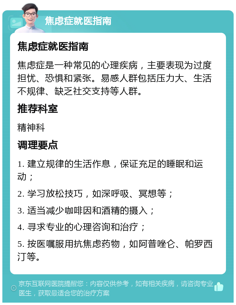 焦虑症就医指南 焦虑症就医指南 焦虑症是一种常见的心理疾病，主要表现为过度担忧、恐惧和紧张。易感人群包括压力大、生活不规律、缺乏社交支持等人群。 推荐科室 精神科 调理要点 1. 建立规律的生活作息，保证充足的睡眠和运动； 2. 学习放松技巧，如深呼吸、冥想等； 3. 适当减少咖啡因和酒精的摄入； 4. 寻求专业的心理咨询和治疗； 5. 按医嘱服用抗焦虑药物，如阿普唑仑、帕罗西汀等。