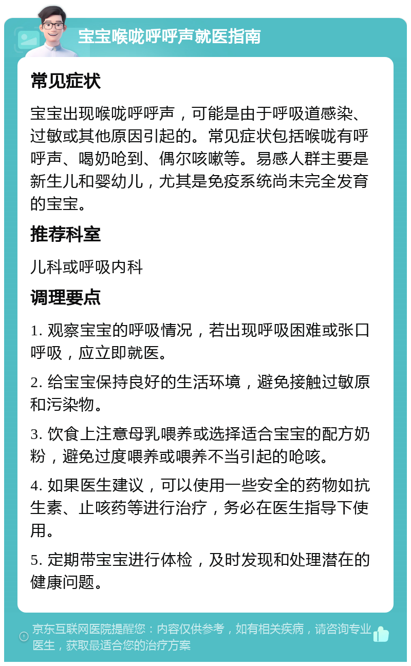 宝宝喉咙呼呼声就医指南 常见症状 宝宝出现喉咙呼呼声，可能是由于呼吸道感染、过敏或其他原因引起的。常见症状包括喉咙有呼呼声、喝奶呛到、偶尔咳嗽等。易感人群主要是新生儿和婴幼儿，尤其是免疫系统尚未完全发育的宝宝。 推荐科室 儿科或呼吸内科 调理要点 1. 观察宝宝的呼吸情况，若出现呼吸困难或张口呼吸，应立即就医。 2. 给宝宝保持良好的生活环境，避免接触过敏原和污染物。 3. 饮食上注意母乳喂养或选择适合宝宝的配方奶粉，避免过度喂养或喂养不当引起的呛咳。 4. 如果医生建议，可以使用一些安全的药物如抗生素、止咳药等进行治疗，务必在医生指导下使用。 5. 定期带宝宝进行体检，及时发现和处理潜在的健康问题。