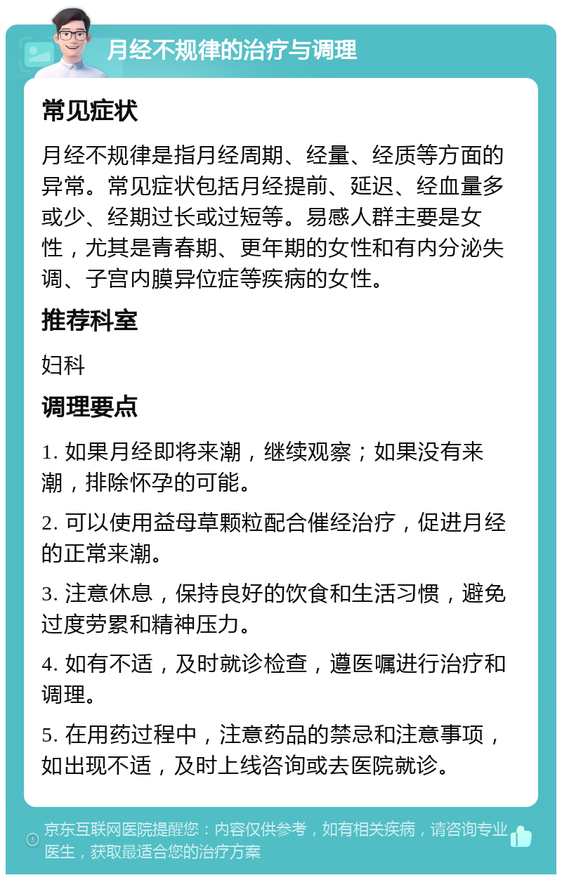 月经不规律的治疗与调理 常见症状 月经不规律是指月经周期、经量、经质等方面的异常。常见症状包括月经提前、延迟、经血量多或少、经期过长或过短等。易感人群主要是女性，尤其是青春期、更年期的女性和有内分泌失调、子宫内膜异位症等疾病的女性。 推荐科室 妇科 调理要点 1. 如果月经即将来潮，继续观察；如果没有来潮，排除怀孕的可能。 2. 可以使用益母草颗粒配合催经治疗，促进月经的正常来潮。 3. 注意休息，保持良好的饮食和生活习惯，避免过度劳累和精神压力。 4. 如有不适，及时就诊检查，遵医嘱进行治疗和调理。 5. 在用药过程中，注意药品的禁忌和注意事项，如出现不适，及时上线咨询或去医院就诊。