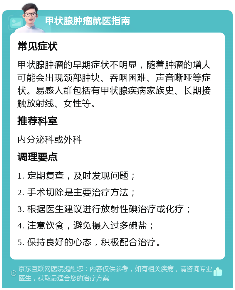 甲状腺肿瘤就医指南 常见症状 甲状腺肿瘤的早期症状不明显，随着肿瘤的增大可能会出现颈部肿块、吞咽困难、声音嘶哑等症状。易感人群包括有甲状腺疾病家族史、长期接触放射线、女性等。 推荐科室 内分泌科或外科 调理要点 1. 定期复查，及时发现问题； 2. 手术切除是主要治疗方法； 3. 根据医生建议进行放射性碘治疗或化疗； 4. 注意饮食，避免摄入过多碘盐； 5. 保持良好的心态，积极配合治疗。