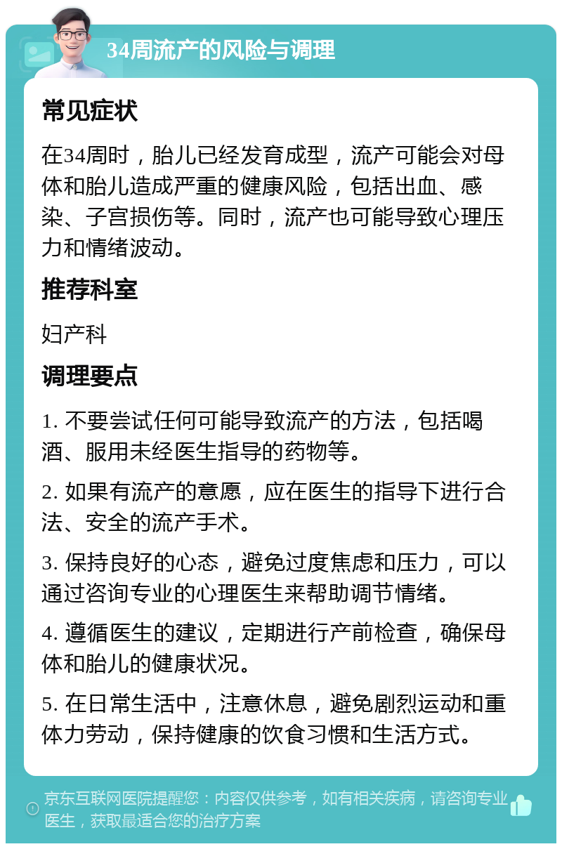 34周流产的风险与调理 常见症状 在34周时，胎儿已经发育成型，流产可能会对母体和胎儿造成严重的健康风险，包括出血、感染、子宫损伤等。同时，流产也可能导致心理压力和情绪波动。 推荐科室 妇产科 调理要点 1. 不要尝试任何可能导致流产的方法，包括喝酒、服用未经医生指导的药物等。 2. 如果有流产的意愿，应在医生的指导下进行合法、安全的流产手术。 3. 保持良好的心态，避免过度焦虑和压力，可以通过咨询专业的心理医生来帮助调节情绪。 4. 遵循医生的建议，定期进行产前检查，确保母体和胎儿的健康状况。 5. 在日常生活中，注意休息，避免剧烈运动和重体力劳动，保持健康的饮食习惯和生活方式。