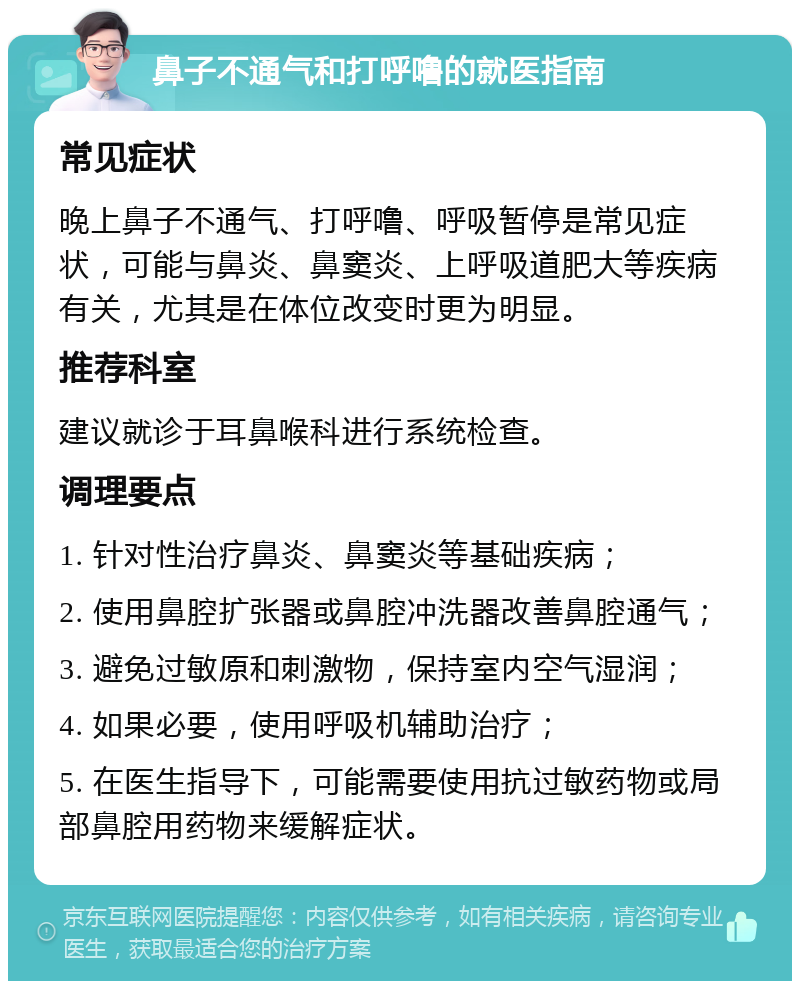 鼻子不通气和打呼噜的就医指南 常见症状 晚上鼻子不通气、打呼噜、呼吸暂停是常见症状，可能与鼻炎、鼻窦炎、上呼吸道肥大等疾病有关，尤其是在体位改变时更为明显。 推荐科室 建议就诊于耳鼻喉科进行系统检查。 调理要点 1. 针对性治疗鼻炎、鼻窦炎等基础疾病； 2. 使用鼻腔扩张器或鼻腔冲洗器改善鼻腔通气； 3. 避免过敏原和刺激物，保持室内空气湿润； 4. 如果必要，使用呼吸机辅助治疗； 5. 在医生指导下，可能需要使用抗过敏药物或局部鼻腔用药物来缓解症状。