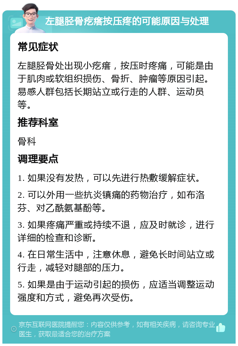 左腿胫骨疙瘩按压疼的可能原因与处理 常见症状 左腿胫骨处出现小疙瘩，按压时疼痛，可能是由于肌肉或软组织损伤、骨折、肿瘤等原因引起。易感人群包括长期站立或行走的人群、运动员等。 推荐科室 骨科 调理要点 1. 如果没有发热，可以先进行热敷缓解症状。 2. 可以外用一些抗炎镇痛的药物治疗，如布洛芬、对乙酰氨基酚等。 3. 如果疼痛严重或持续不退，应及时就诊，进行详细的检查和诊断。 4. 在日常生活中，注意休息，避免长时间站立或行走，减轻对腿部的压力。 5. 如果是由于运动引起的损伤，应适当调整运动强度和方式，避免再次受伤。