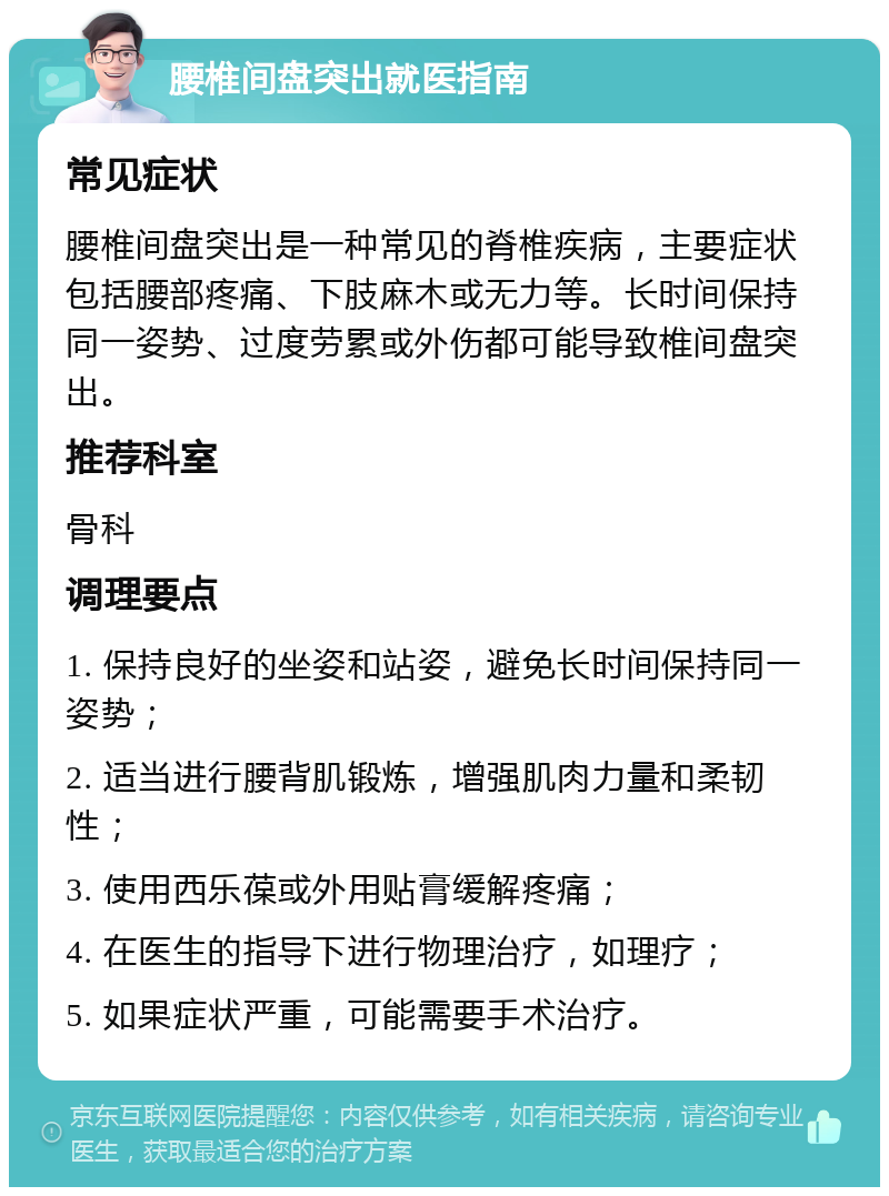 腰椎间盘突出就医指南 常见症状 腰椎间盘突出是一种常见的脊椎疾病，主要症状包括腰部疼痛、下肢麻木或无力等。长时间保持同一姿势、过度劳累或外伤都可能导致椎间盘突出。 推荐科室 骨科 调理要点 1. 保持良好的坐姿和站姿，避免长时间保持同一姿势； 2. 适当进行腰背肌锻炼，增强肌肉力量和柔韧性； 3. 使用西乐葆或外用贴膏缓解疼痛； 4. 在医生的指导下进行物理治疗，如理疗； 5. 如果症状严重，可能需要手术治疗。