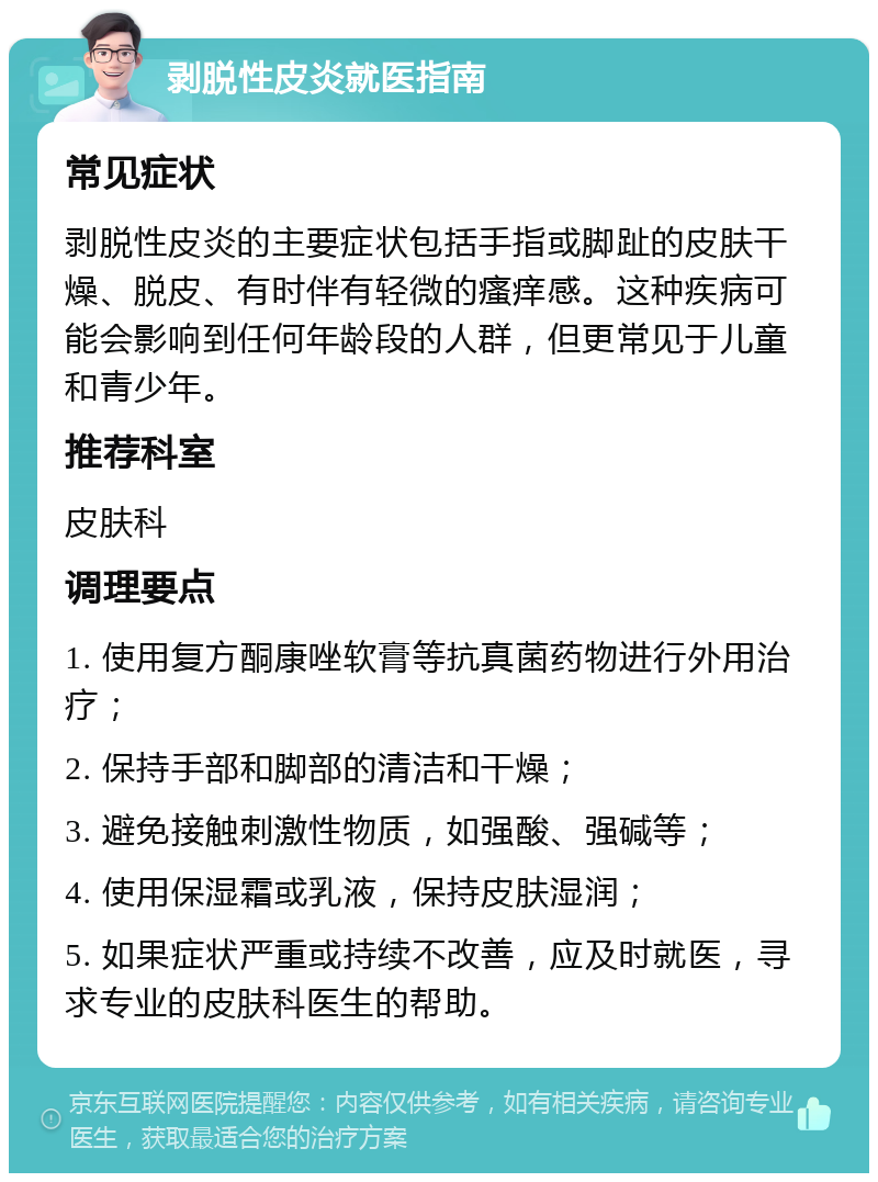 剥脱性皮炎就医指南 常见症状 剥脱性皮炎的主要症状包括手指或脚趾的皮肤干燥、脱皮、有时伴有轻微的瘙痒感。这种疾病可能会影响到任何年龄段的人群，但更常见于儿童和青少年。 推荐科室 皮肤科 调理要点 1. 使用复方酮康唑软膏等抗真菌药物进行外用治疗； 2. 保持手部和脚部的清洁和干燥； 3. 避免接触刺激性物质，如强酸、强碱等； 4. 使用保湿霜或乳液，保持皮肤湿润； 5. 如果症状严重或持续不改善，应及时就医，寻求专业的皮肤科医生的帮助。