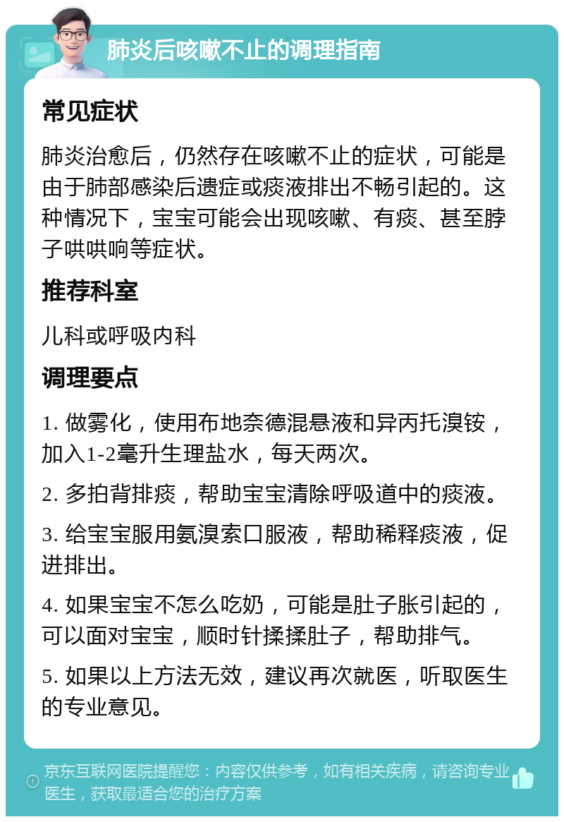 肺炎后咳嗽不止的调理指南 常见症状 肺炎治愈后，仍然存在咳嗽不止的症状，可能是由于肺部感染后遗症或痰液排出不畅引起的。这种情况下，宝宝可能会出现咳嗽、有痰、甚至脖子哄哄响等症状。 推荐科室 儿科或呼吸内科 调理要点 1. 做雾化，使用布地奈德混悬液和异丙托溴铵，加入1-2毫升生理盐水，每天两次。 2. 多拍背排痰，帮助宝宝清除呼吸道中的痰液。 3. 给宝宝服用氨溴索口服液，帮助稀释痰液，促进排出。 4. 如果宝宝不怎么吃奶，可能是肚子胀引起的，可以面对宝宝，顺时针揉揉肚子，帮助排气。 5. 如果以上方法无效，建议再次就医，听取医生的专业意见。