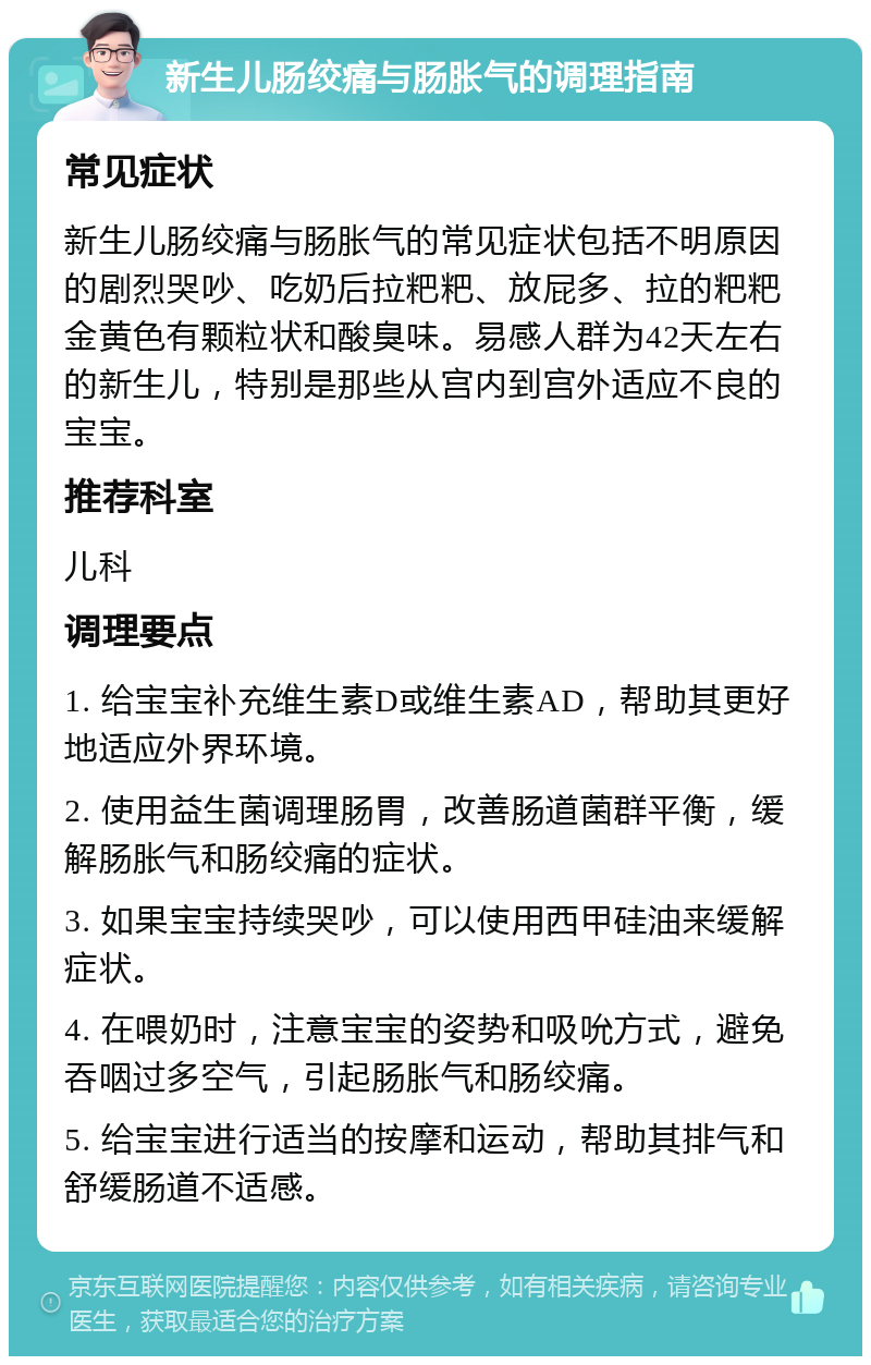 新生儿肠绞痛与肠胀气的调理指南 常见症状 新生儿肠绞痛与肠胀气的常见症状包括不明原因的剧烈哭吵、吃奶后拉粑粑、放屁多、拉的粑粑金黄色有颗粒状和酸臭味。易感人群为42天左右的新生儿，特别是那些从宫内到宫外适应不良的宝宝。 推荐科室 儿科 调理要点 1. 给宝宝补充维生素D或维生素AD，帮助其更好地适应外界环境。 2. 使用益生菌调理肠胃，改善肠道菌群平衡，缓解肠胀气和肠绞痛的症状。 3. 如果宝宝持续哭吵，可以使用西甲硅油来缓解症状。 4. 在喂奶时，注意宝宝的姿势和吸吮方式，避免吞咽过多空气，引起肠胀气和肠绞痛。 5. 给宝宝进行适当的按摩和运动，帮助其排气和舒缓肠道不适感。