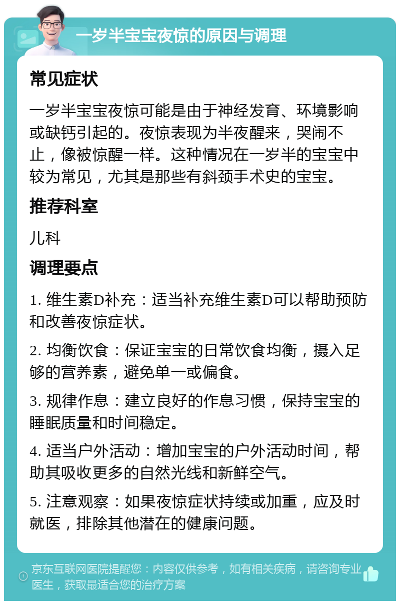 一岁半宝宝夜惊的原因与调理 常见症状 一岁半宝宝夜惊可能是由于神经发育、环境影响或缺钙引起的。夜惊表现为半夜醒来，哭闹不止，像被惊醒一样。这种情况在一岁半的宝宝中较为常见，尤其是那些有斜颈手术史的宝宝。 推荐科室 儿科 调理要点 1. 维生素D补充：适当补充维生素D可以帮助预防和改善夜惊症状。 2. 均衡饮食：保证宝宝的日常饮食均衡，摄入足够的营养素，避免单一或偏食。 3. 规律作息：建立良好的作息习惯，保持宝宝的睡眠质量和时间稳定。 4. 适当户外活动：增加宝宝的户外活动时间，帮助其吸收更多的自然光线和新鲜空气。 5. 注意观察：如果夜惊症状持续或加重，应及时就医，排除其他潜在的健康问题。