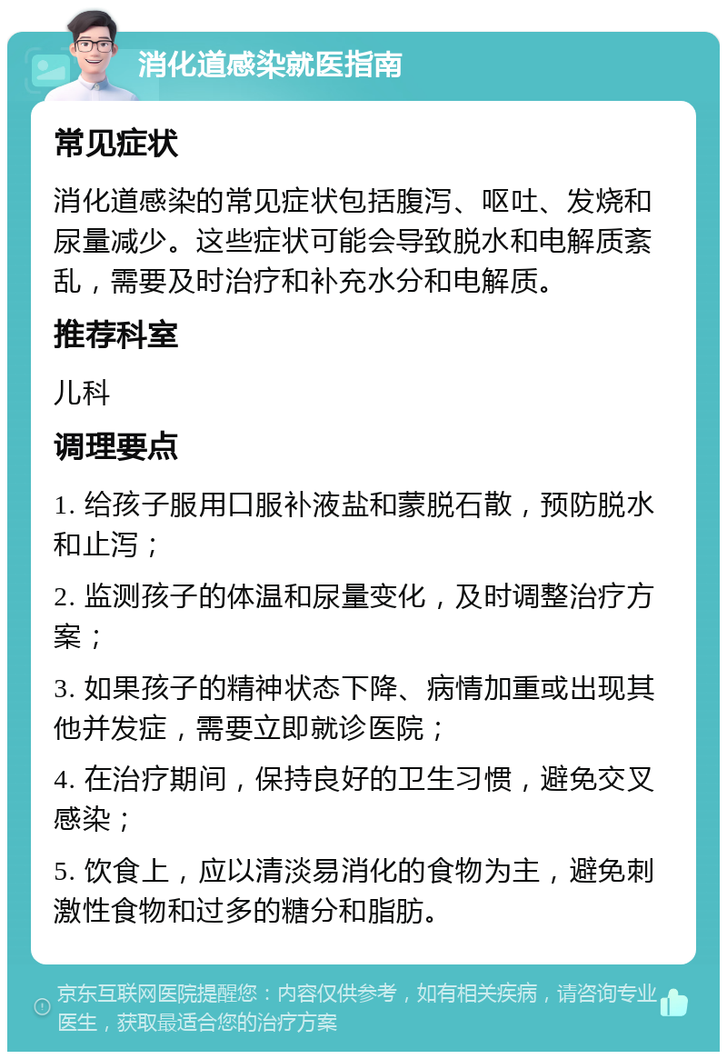 消化道感染就医指南 常见症状 消化道感染的常见症状包括腹泻、呕吐、发烧和尿量减少。这些症状可能会导致脱水和电解质紊乱，需要及时治疗和补充水分和电解质。 推荐科室 儿科 调理要点 1. 给孩子服用口服补液盐和蒙脱石散，预防脱水和止泻； 2. 监测孩子的体温和尿量变化，及时调整治疗方案； 3. 如果孩子的精神状态下降、病情加重或出现其他并发症，需要立即就诊医院； 4. 在治疗期间，保持良好的卫生习惯，避免交叉感染； 5. 饮食上，应以清淡易消化的食物为主，避免刺激性食物和过多的糖分和脂肪。