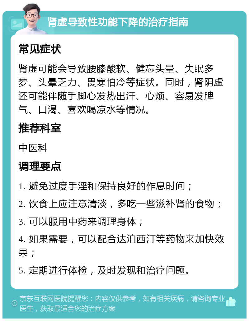 肾虚导致性功能下降的治疗指南 常见症状 肾虚可能会导致腰膝酸软、健忘头晕、失眠多梦、头晕乏力、畏寒怕冷等症状。同时，肾阴虚还可能伴随手脚心发热出汗、心烦、容易发脾气、口渴、喜欢喝凉水等情况。 推荐科室 中医科 调理要点 1. 避免过度手淫和保持良好的作息时间； 2. 饮食上应注意清淡，多吃一些滋补肾的食物； 3. 可以服用中药来调理身体； 4. 如果需要，可以配合达泊西汀等药物来加快效果； 5. 定期进行体检，及时发现和治疗问题。