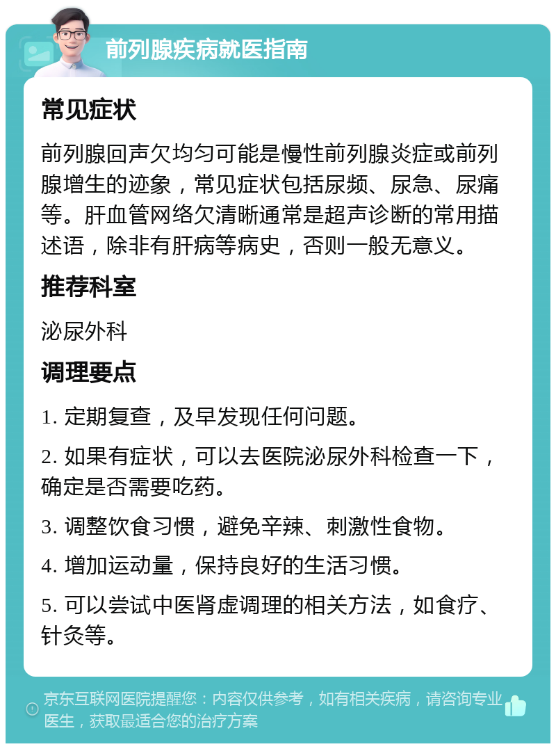 前列腺疾病就医指南 常见症状 前列腺回声欠均匀可能是慢性前列腺炎症或前列腺增生的迹象，常见症状包括尿频、尿急、尿痛等。肝血管网络欠清晰通常是超声诊断的常用描述语，除非有肝病等病史，否则一般无意义。 推荐科室 泌尿外科 调理要点 1. 定期复查，及早发现任何问题。 2. 如果有症状，可以去医院泌尿外科检查一下，确定是否需要吃药。 3. 调整饮食习惯，避免辛辣、刺激性食物。 4. 增加运动量，保持良好的生活习惯。 5. 可以尝试中医肾虚调理的相关方法，如食疗、针灸等。