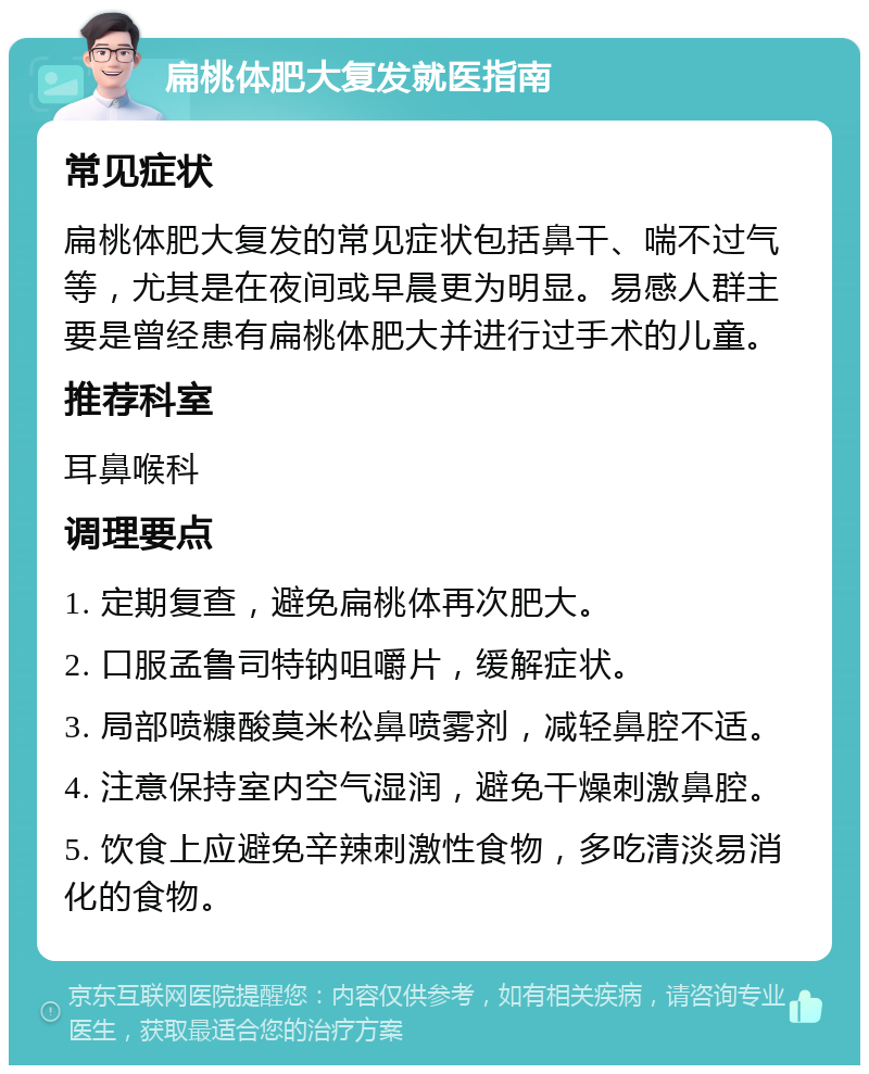 扁桃体肥大复发就医指南 常见症状 扁桃体肥大复发的常见症状包括鼻干、喘不过气等，尤其是在夜间或早晨更为明显。易感人群主要是曾经患有扁桃体肥大并进行过手术的儿童。 推荐科室 耳鼻喉科 调理要点 1. 定期复查，避免扁桃体再次肥大。 2. 口服孟鲁司特钠咀嚼片，缓解症状。 3. 局部喷糠酸莫米松鼻喷雾剂，减轻鼻腔不适。 4. 注意保持室内空气湿润，避免干燥刺激鼻腔。 5. 饮食上应避免辛辣刺激性食物，多吃清淡易消化的食物。