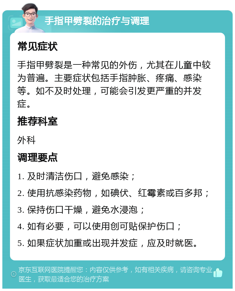 手指甲劈裂的治疗与调理 常见症状 手指甲劈裂是一种常见的外伤，尤其在儿童中较为普遍。主要症状包括手指肿胀、疼痛、感染等。如不及时处理，可能会引发更严重的并发症。 推荐科室 外科 调理要点 1. 及时清洁伤口，避免感染； 2. 使用抗感染药物，如碘伏、红霉素或百多邦； 3. 保持伤口干燥，避免水浸泡； 4. 如有必要，可以使用创可贴保护伤口； 5. 如果症状加重或出现并发症，应及时就医。