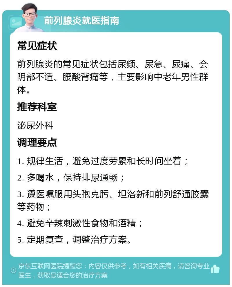 前列腺炎就医指南 常见症状 前列腺炎的常见症状包括尿频、尿急、尿痛、会阴部不适、腰酸背痛等，主要影响中老年男性群体。 推荐科室 泌尿外科 调理要点 1. 规律生活，避免过度劳累和长时间坐着； 2. 多喝水，保持排尿通畅； 3. 遵医嘱服用头孢克肟、坦洛新和前列舒通胶囊等药物； 4. 避免辛辣刺激性食物和酒精； 5. 定期复查，调整治疗方案。