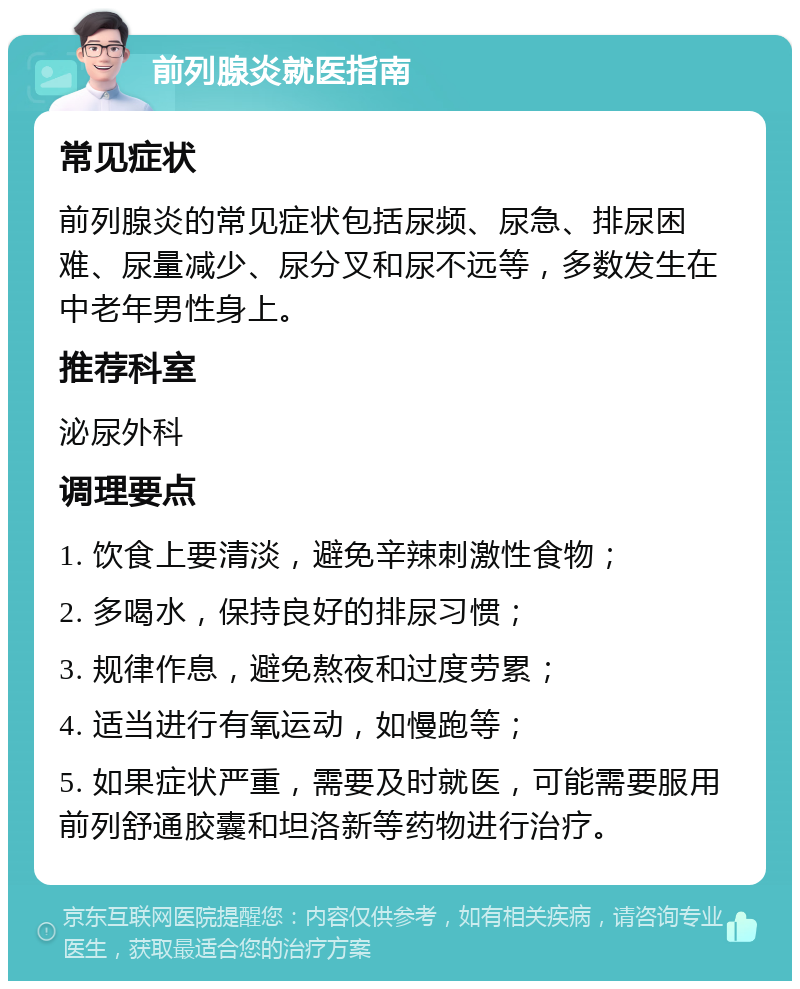 前列腺炎就医指南 常见症状 前列腺炎的常见症状包括尿频、尿急、排尿困难、尿量减少、尿分叉和尿不远等，多数发生在中老年男性身上。 推荐科室 泌尿外科 调理要点 1. 饮食上要清淡，避免辛辣刺激性食物； 2. 多喝水，保持良好的排尿习惯； 3. 规律作息，避免熬夜和过度劳累； 4. 适当进行有氧运动，如慢跑等； 5. 如果症状严重，需要及时就医，可能需要服用前列舒通胶囊和坦洛新等药物进行治疗。