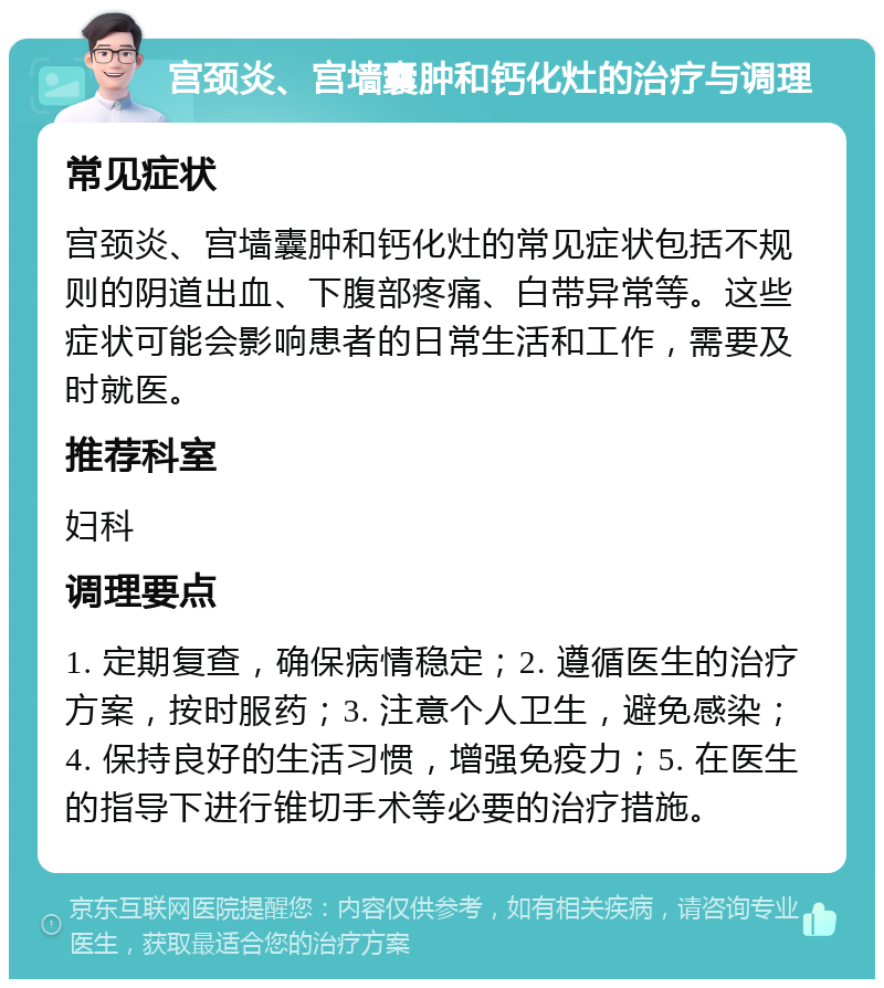 宫颈炎、宫墙囊肿和钙化灶的治疗与调理 常见症状 宫颈炎、宫墙囊肿和钙化灶的常见症状包括不规则的阴道出血、下腹部疼痛、白带异常等。这些症状可能会影响患者的日常生活和工作，需要及时就医。 推荐科室 妇科 调理要点 1. 定期复查，确保病情稳定；2. 遵循医生的治疗方案，按时服药；3. 注意个人卫生，避免感染；4. 保持良好的生活习惯，增强免疫力；5. 在医生的指导下进行锥切手术等必要的治疗措施。