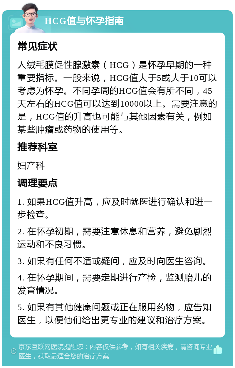 HCG值与怀孕指南 常见症状 人绒毛膜促性腺激素（HCG）是怀孕早期的一种重要指标。一般来说，HCG值大于5或大于10可以考虑为怀孕。不同孕周的HCG值会有所不同，45天左右的HCG值可以达到10000以上。需要注意的是，HCG值的升高也可能与其他因素有关，例如某些肿瘤或药物的使用等。 推荐科室 妇产科 调理要点 1. 如果HCG值升高，应及时就医进行确认和进一步检查。 2. 在怀孕初期，需要注意休息和营养，避免剧烈运动和不良习惯。 3. 如果有任何不适或疑问，应及时向医生咨询。 4. 在怀孕期间，需要定期进行产检，监测胎儿的发育情况。 5. 如果有其他健康问题或正在服用药物，应告知医生，以便他们给出更专业的建议和治疗方案。