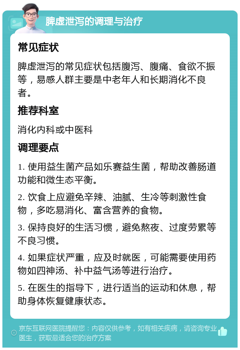 脾虚泄泻的调理与治疗 常见症状 脾虚泄泻的常见症状包括腹泻、腹痛、食欲不振等，易感人群主要是中老年人和长期消化不良者。 推荐科室 消化内科或中医科 调理要点 1. 使用益生菌产品如乐赛益生菌，帮助改善肠道功能和微生态平衡。 2. 饮食上应避免辛辣、油腻、生冷等刺激性食物，多吃易消化、富含营养的食物。 3. 保持良好的生活习惯，避免熬夜、过度劳累等不良习惯。 4. 如果症状严重，应及时就医，可能需要使用药物如四神汤、补中益气汤等进行治疗。 5. 在医生的指导下，进行适当的运动和休息，帮助身体恢复健康状态。