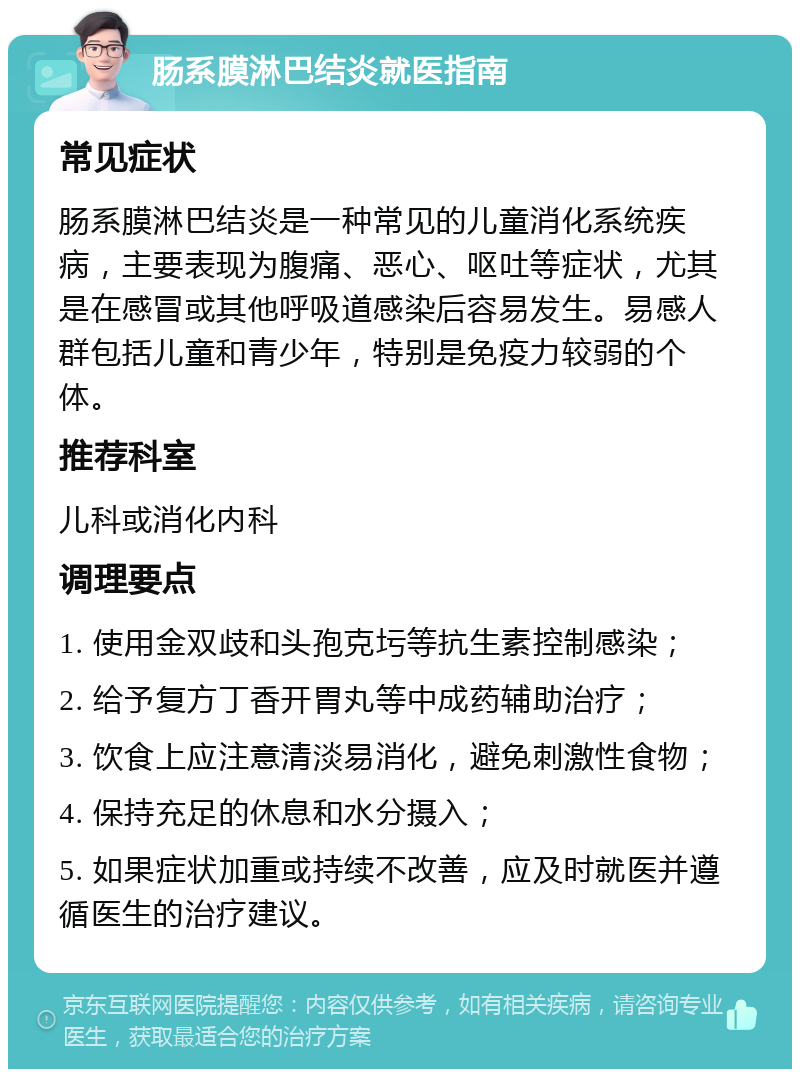 肠系膜淋巴结炎就医指南 常见症状 肠系膜淋巴结炎是一种常见的儿童消化系统疾病，主要表现为腹痛、恶心、呕吐等症状，尤其是在感冒或其他呼吸道感染后容易发生。易感人群包括儿童和青少年，特别是免疫力较弱的个体。 推荐科室 儿科或消化内科 调理要点 1. 使用金双歧和头孢克圬等抗生素控制感染； 2. 给予复方丁香开胃丸等中成药辅助治疗； 3. 饮食上应注意清淡易消化，避免刺激性食物； 4. 保持充足的休息和水分摄入； 5. 如果症状加重或持续不改善，应及时就医并遵循医生的治疗建议。