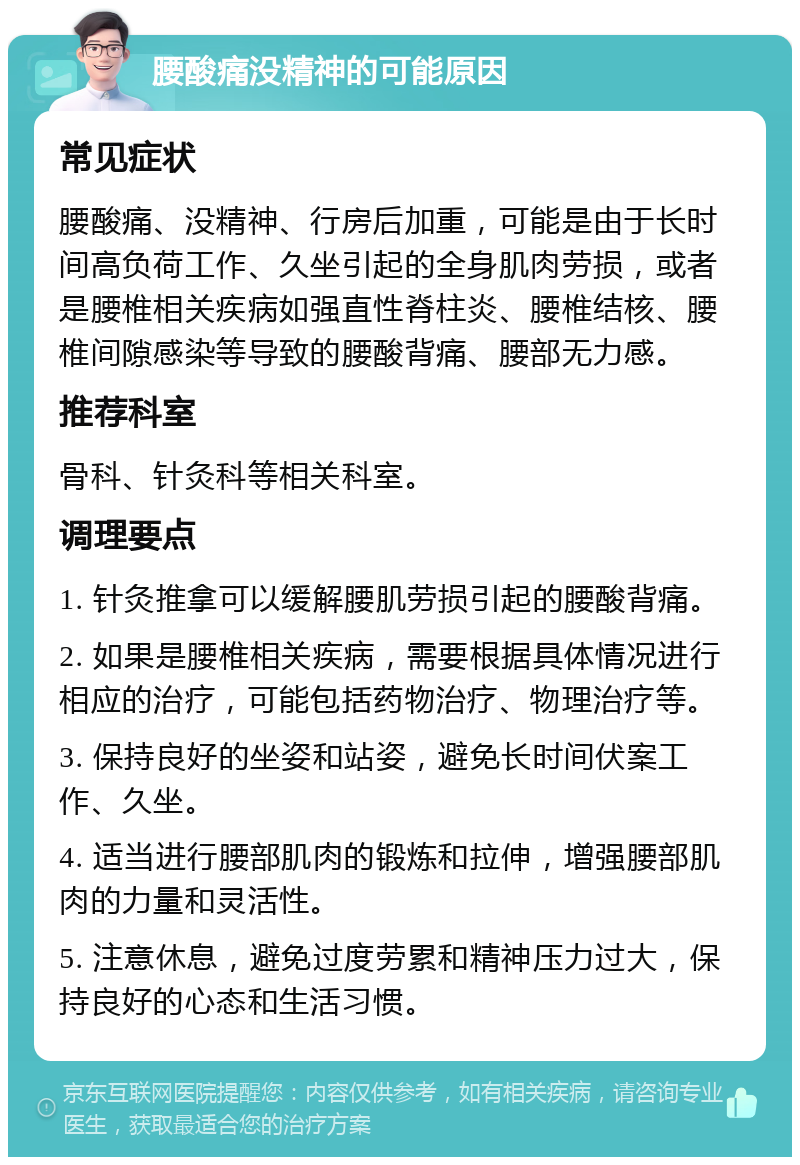 腰酸痛没精神的可能原因 常见症状 腰酸痛、没精神、行房后加重，可能是由于长时间高负荷工作、久坐引起的全身肌肉劳损，或者是腰椎相关疾病如强直性脊柱炎、腰椎结核、腰椎间隙感染等导致的腰酸背痛、腰部无力感。 推荐科室 骨科、针灸科等相关科室。 调理要点 1. 针灸推拿可以缓解腰肌劳损引起的腰酸背痛。 2. 如果是腰椎相关疾病，需要根据具体情况进行相应的治疗，可能包括药物治疗、物理治疗等。 3. 保持良好的坐姿和站姿，避免长时间伏案工作、久坐。 4. 适当进行腰部肌肉的锻炼和拉伸，增强腰部肌肉的力量和灵活性。 5. 注意休息，避免过度劳累和精神压力过大，保持良好的心态和生活习惯。