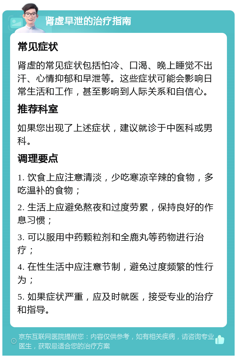 肾虚早泄的治疗指南 常见症状 肾虚的常见症状包括怕冷、口渴、晚上睡觉不出汗、心情抑郁和早泄等。这些症状可能会影响日常生活和工作，甚至影响到人际关系和自信心。 推荐科室 如果您出现了上述症状，建议就诊于中医科或男科。 调理要点 1. 饮食上应注意清淡，少吃寒凉辛辣的食物，多吃温补的食物； 2. 生活上应避免熬夜和过度劳累，保持良好的作息习惯； 3. 可以服用中药颗粒剂和全鹿丸等药物进行治疗； 4. 在性生活中应注意节制，避免过度频繁的性行为； 5. 如果症状严重，应及时就医，接受专业的治疗和指导。