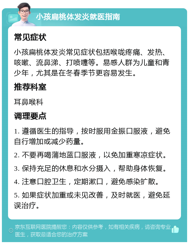 小孩扁桃体发炎就医指南 常见症状 小孩扁桃体发炎常见症状包括喉咙疼痛、发热、咳嗽、流鼻涕、打喷嚏等。易感人群为儿童和青少年，尤其是在冬春季节更容易发生。 推荐科室 耳鼻喉科 调理要点 1. 遵循医生的指导，按时服用金振口服液，避免自行增加或减少药量。 2. 不要再喝蒲地蓝口服液，以免加重寒凉症状。 3. 保持充足的休息和水分摄入，帮助身体恢复。 4. 注意口腔卫生，定期漱口，避免感染扩散。 5. 如果症状加重或未见改善，及时就医，避免延误治疗。