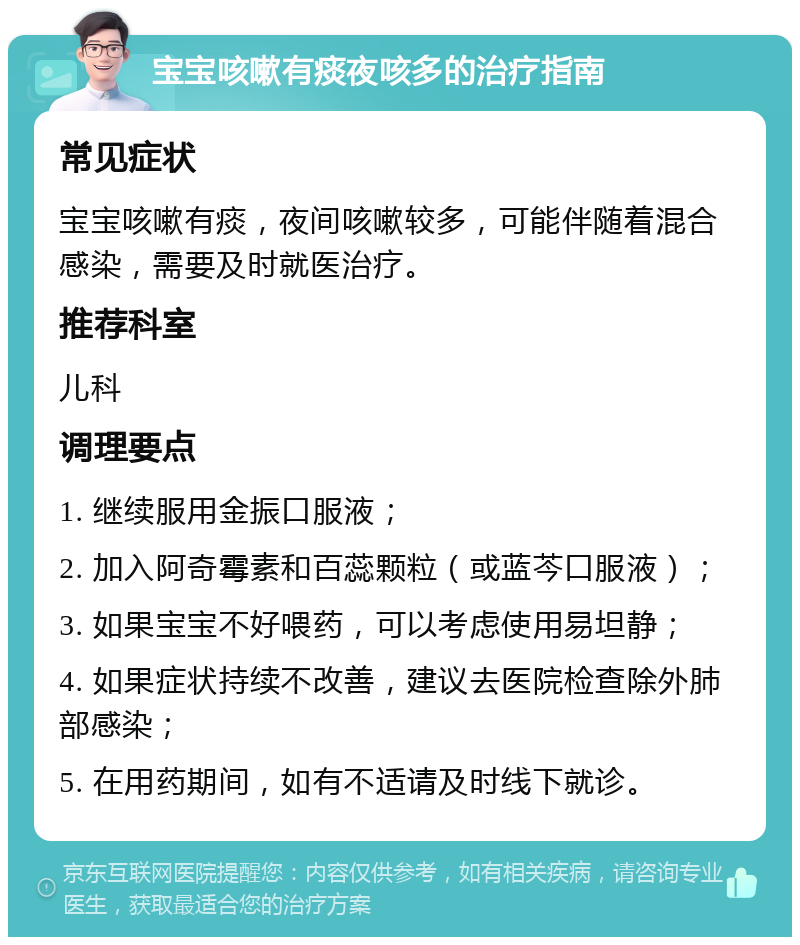 宝宝咳嗽有痰夜咳多的治疗指南 常见症状 宝宝咳嗽有痰，夜间咳嗽较多，可能伴随着混合感染，需要及时就医治疗。 推荐科室 儿科 调理要点 1. 继续服用金振口服液； 2. 加入阿奇霉素和百蕊颗粒（或蓝芩口服液）； 3. 如果宝宝不好喂药，可以考虑使用易坦静； 4. 如果症状持续不改善，建议去医院检查除外肺部感染； 5. 在用药期间，如有不适请及时线下就诊。