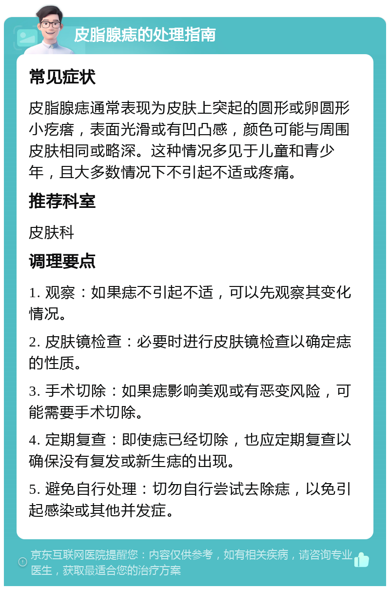 皮脂腺痣的处理指南 常见症状 皮脂腺痣通常表现为皮肤上突起的圆形或卵圆形小疙瘩，表面光滑或有凹凸感，颜色可能与周围皮肤相同或略深。这种情况多见于儿童和青少年，且大多数情况下不引起不适或疼痛。 推荐科室 皮肤科 调理要点 1. 观察：如果痣不引起不适，可以先观察其变化情况。 2. 皮肤镜检查：必要时进行皮肤镜检查以确定痣的性质。 3. 手术切除：如果痣影响美观或有恶变风险，可能需要手术切除。 4. 定期复查：即使痣已经切除，也应定期复查以确保没有复发或新生痣的出现。 5. 避免自行处理：切勿自行尝试去除痣，以免引起感染或其他并发症。