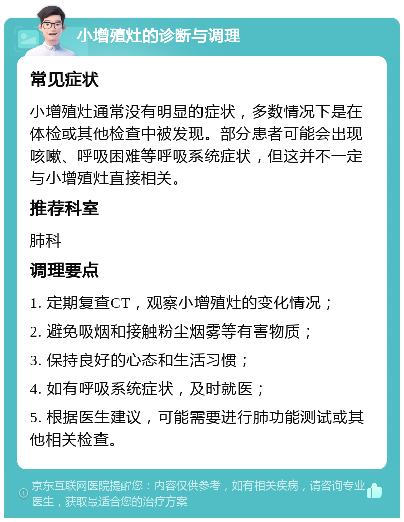 小增殖灶的诊断与调理 常见症状 小增殖灶通常没有明显的症状，多数情况下是在体检或其他检查中被发现。部分患者可能会出现咳嗽、呼吸困难等呼吸系统症状，但这并不一定与小增殖灶直接相关。 推荐科室 肺科 调理要点 1. 定期复查CT，观察小增殖灶的变化情况； 2. 避免吸烟和接触粉尘烟雾等有害物质； 3. 保持良好的心态和生活习惯； 4. 如有呼吸系统症状，及时就医； 5. 根据医生建议，可能需要进行肺功能测试或其他相关检查。