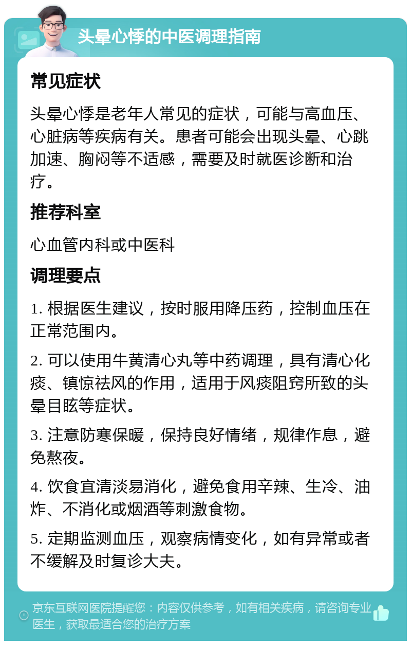 头晕心悸的中医调理指南 常见症状 头晕心悸是老年人常见的症状，可能与高血压、心脏病等疾病有关。患者可能会出现头晕、心跳加速、胸闷等不适感，需要及时就医诊断和治疗。 推荐科室 心血管内科或中医科 调理要点 1. 根据医生建议，按时服用降压药，控制血压在正常范围内。 2. 可以使用牛黄清心丸等中药调理，具有清心化痰、镇惊祛风的作用，适用于风痰阻窍所致的头晕目眩等症状。 3. 注意防寒保暖，保持良好情绪，规律作息，避免熬夜。 4. 饮食宜清淡易消化，避免食用辛辣、生冷、油炸、不消化或烟酒等刺激食物。 5. 定期监测血压，观察病情变化，如有异常或者不缓解及时复诊大夫。