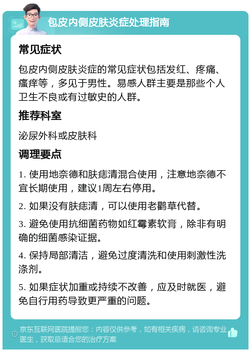 包皮内侧皮肤炎症处理指南 常见症状 包皮内侧皮肤炎症的常见症状包括发红、疼痛、瘙痒等，多见于男性。易感人群主要是那些个人卫生不良或有过敏史的人群。 推荐科室 泌尿外科或皮肤科 调理要点 1. 使用地奈德和肤痣清混合使用，注意地奈德不宜长期使用，建议1周左右停用。 2. 如果没有肤痣清，可以使用老鹳草代替。 3. 避免使用抗细菌药物如红霉素软膏，除非有明确的细菌感染证据。 4. 保持局部清洁，避免过度清洗和使用刺激性洗涤剂。 5. 如果症状加重或持续不改善，应及时就医，避免自行用药导致更严重的问题。