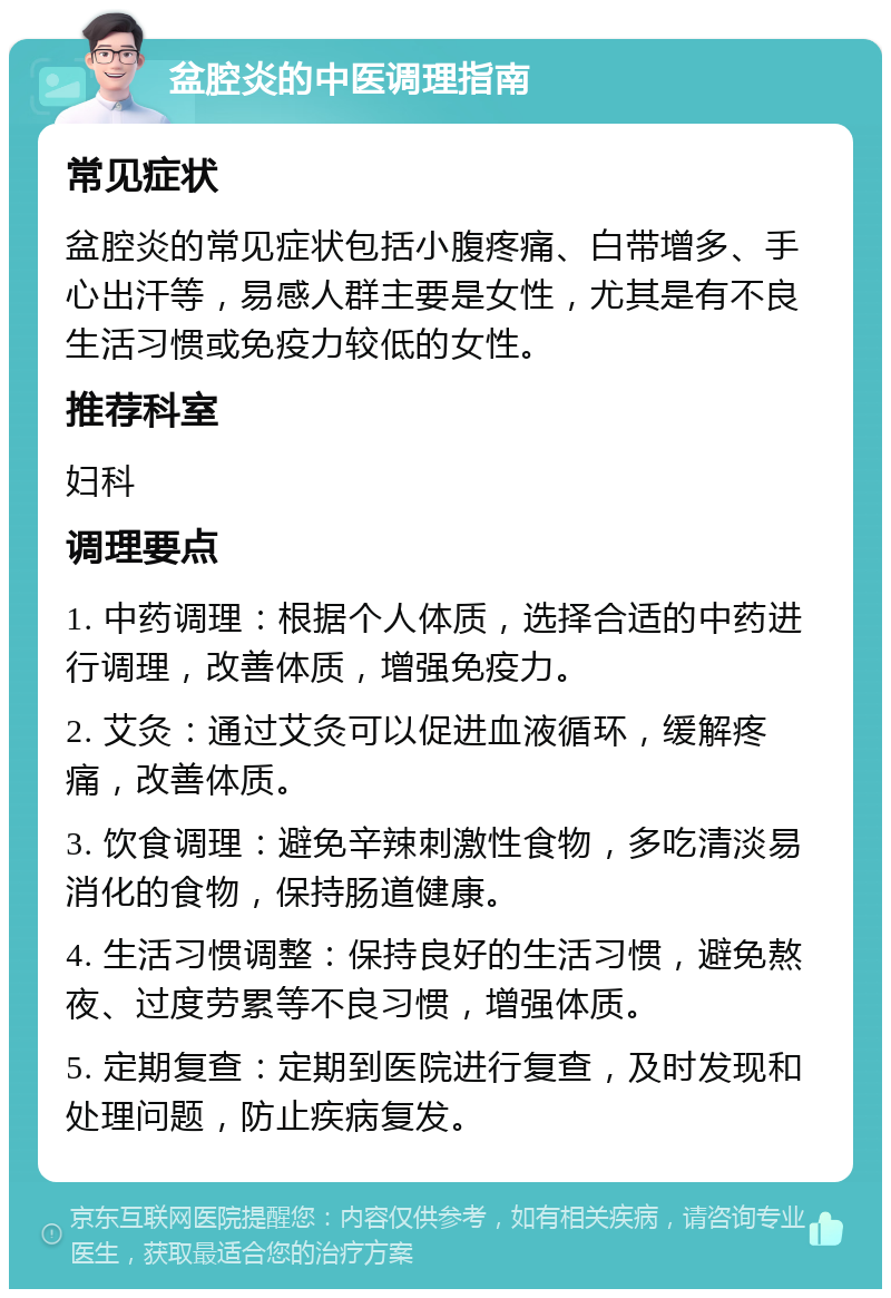 盆腔炎的中医调理指南 常见症状 盆腔炎的常见症状包括小腹疼痛、白带增多、手心出汗等，易感人群主要是女性，尤其是有不良生活习惯或免疫力较低的女性。 推荐科室 妇科 调理要点 1. 中药调理：根据个人体质，选择合适的中药进行调理，改善体质，增强免疫力。 2. 艾灸：通过艾灸可以促进血液循环，缓解疼痛，改善体质。 3. 饮食调理：避免辛辣刺激性食物，多吃清淡易消化的食物，保持肠道健康。 4. 生活习惯调整：保持良好的生活习惯，避免熬夜、过度劳累等不良习惯，增强体质。 5. 定期复查：定期到医院进行复查，及时发现和处理问题，防止疾病复发。