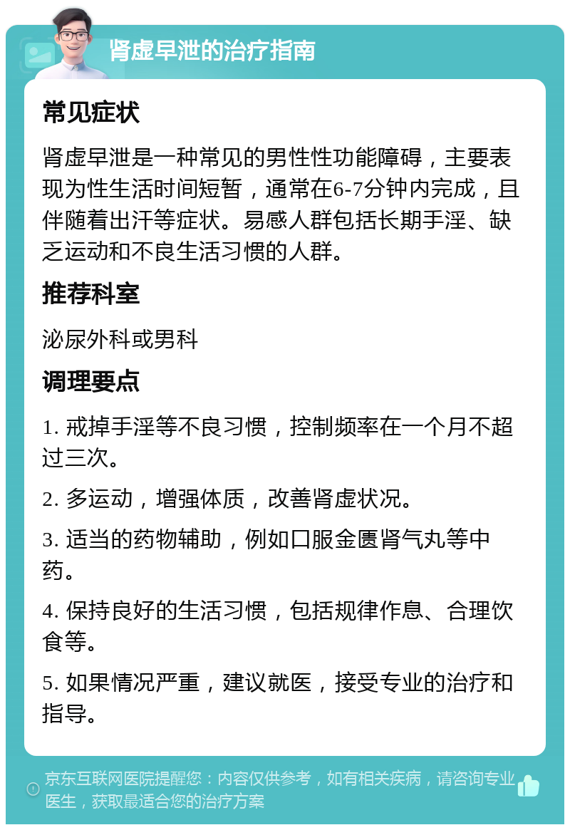 肾虚早泄的治疗指南 常见症状 肾虚早泄是一种常见的男性性功能障碍，主要表现为性生活时间短暂，通常在6-7分钟内完成，且伴随着出汗等症状。易感人群包括长期手淫、缺乏运动和不良生活习惯的人群。 推荐科室 泌尿外科或男科 调理要点 1. 戒掉手淫等不良习惯，控制频率在一个月不超过三次。 2. 多运动，增强体质，改善肾虚状况。 3. 适当的药物辅助，例如口服金匮肾气丸等中药。 4. 保持良好的生活习惯，包括规律作息、合理饮食等。 5. 如果情况严重，建议就医，接受专业的治疗和指导。