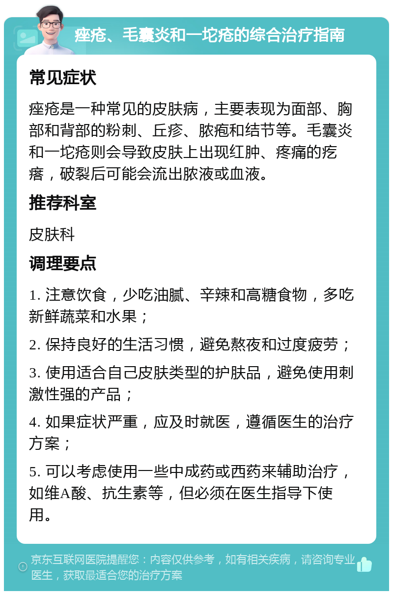 痤疮、毛囊炎和一坨疮的综合治疗指南 常见症状 痤疮是一种常见的皮肤病，主要表现为面部、胸部和背部的粉刺、丘疹、脓疱和结节等。毛囊炎和一坨疮则会导致皮肤上出现红肿、疼痛的疙瘩，破裂后可能会流出脓液或血液。 推荐科室 皮肤科 调理要点 1. 注意饮食，少吃油腻、辛辣和高糖食物，多吃新鲜蔬菜和水果； 2. 保持良好的生活习惯，避免熬夜和过度疲劳； 3. 使用适合自己皮肤类型的护肤品，避免使用刺激性强的产品； 4. 如果症状严重，应及时就医，遵循医生的治疗方案； 5. 可以考虑使用一些中成药或西药来辅助治疗，如维A酸、抗生素等，但必须在医生指导下使用。