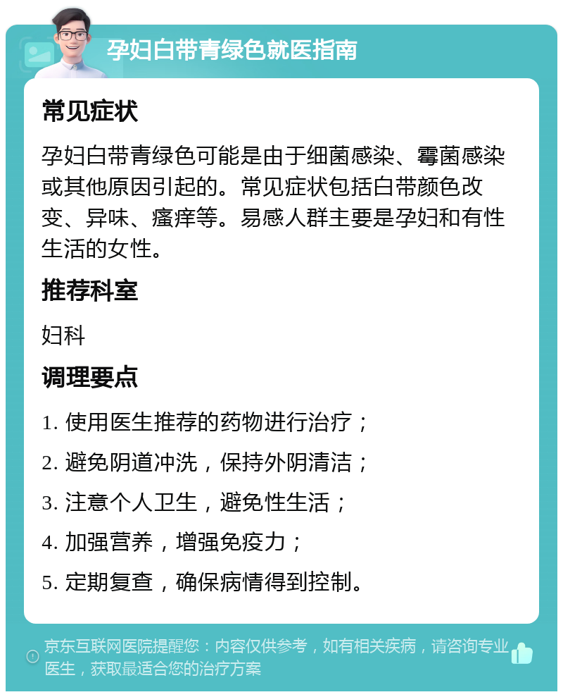 孕妇白带青绿色就医指南 常见症状 孕妇白带青绿色可能是由于细菌感染、霉菌感染或其他原因引起的。常见症状包括白带颜色改变、异味、瘙痒等。易感人群主要是孕妇和有性生活的女性。 推荐科室 妇科 调理要点 1. 使用医生推荐的药物进行治疗； 2. 避免阴道冲洗，保持外阴清洁； 3. 注意个人卫生，避免性生活； 4. 加强营养，增强免疫力； 5. 定期复查，确保病情得到控制。