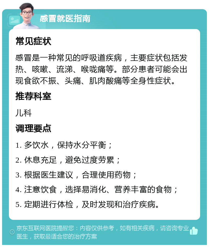 感冒就医指南 常见症状 感冒是一种常见的呼吸道疾病，主要症状包括发热、咳嗽、流涕、喉咙痛等。部分患者可能会出现食欲不振、头痛、肌肉酸痛等全身性症状。 推荐科室 儿科 调理要点 1. 多饮水，保持水分平衡； 2. 休息充足，避免过度劳累； 3. 根据医生建议，合理使用药物； 4. 注意饮食，选择易消化、营养丰富的食物； 5. 定期进行体检，及时发现和治疗疾病。