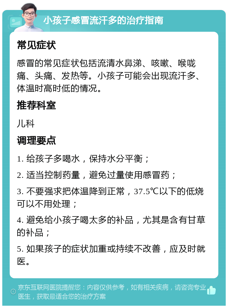 小孩子感冒流汗多的治疗指南 常见症状 感冒的常见症状包括流清水鼻涕、咳嗽、喉咙痛、头痛、发热等。小孩子可能会出现流汗多、体温时高时低的情况。 推荐科室 儿科 调理要点 1. 给孩子多喝水，保持水分平衡； 2. 适当控制药量，避免过量使用感冒药； 3. 不要强求把体温降到正常，37.5℃以下的低烧可以不用处理； 4. 避免给小孩子喝太多的补品，尤其是含有甘草的补品； 5. 如果孩子的症状加重或持续不改善，应及时就医。