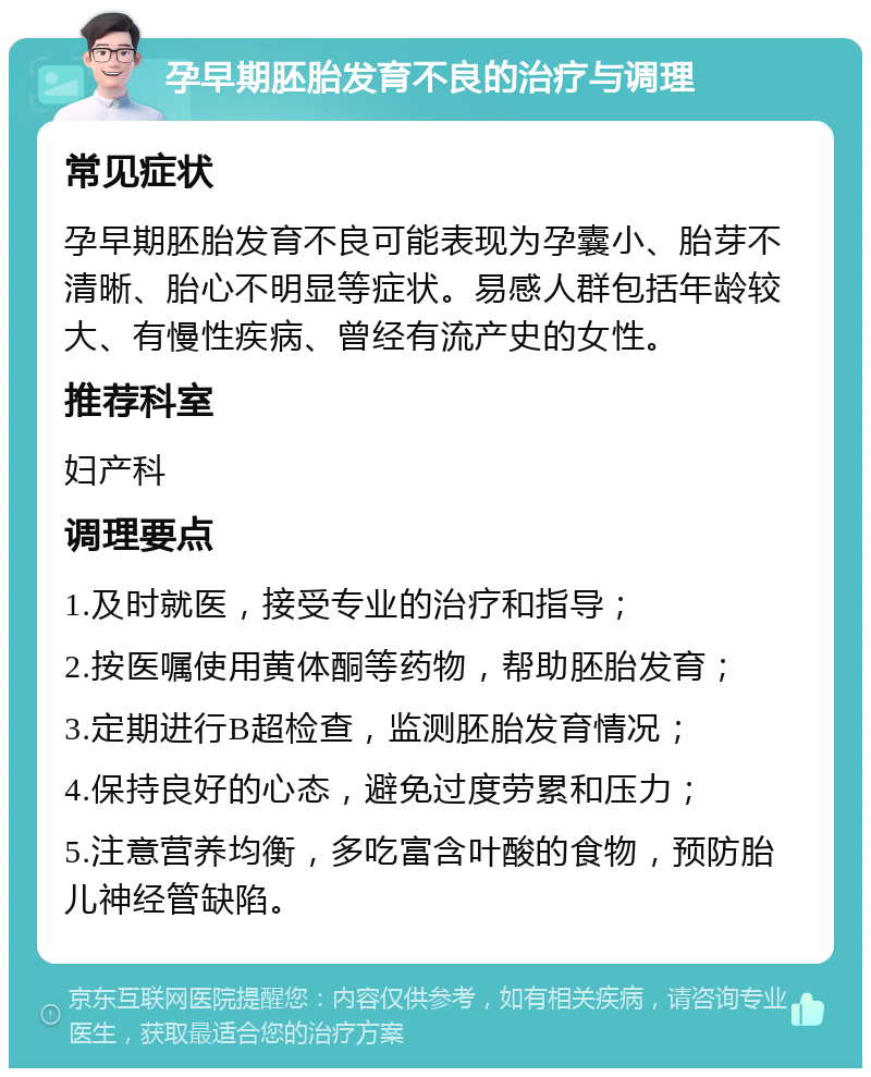 孕早期胚胎发育不良的治疗与调理 常见症状 孕早期胚胎发育不良可能表现为孕囊小、胎芽不清晰、胎心不明显等症状。易感人群包括年龄较大、有慢性疾病、曾经有流产史的女性。 推荐科室 妇产科 调理要点 1.及时就医，接受专业的治疗和指导； 2.按医嘱使用黄体酮等药物，帮助胚胎发育； 3.定期进行B超检查，监测胚胎发育情况； 4.保持良好的心态，避免过度劳累和压力； 5.注意营养均衡，多吃富含叶酸的食物，预防胎儿神经管缺陷。