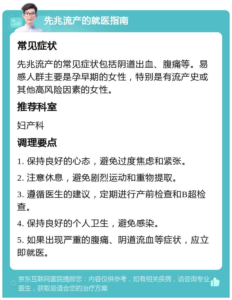 先兆流产的就医指南 常见症状 先兆流产的常见症状包括阴道出血、腹痛等。易感人群主要是孕早期的女性，特别是有流产史或其他高风险因素的女性。 推荐科室 妇产科 调理要点 1. 保持良好的心态，避免过度焦虑和紧张。 2. 注意休息，避免剧烈运动和重物提取。 3. 遵循医生的建议，定期进行产前检查和B超检查。 4. 保持良好的个人卫生，避免感染。 5. 如果出现严重的腹痛、阴道流血等症状，应立即就医。