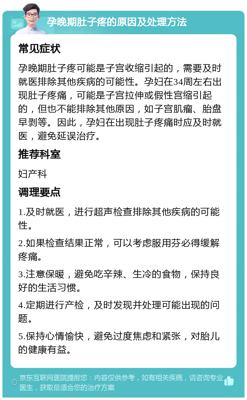 孕晚期肚子疼的原因及处理方法 常见症状 孕晚期肚子疼可能是子宫收缩引起的，需要及时就医排除其他疾病的可能性。孕妇在34周左右出现肚子疼痛，可能是子宫拉伸或假性宫缩引起的，但也不能排除其他原因，如子宫肌瘤、胎盘早剥等。因此，孕妇在出现肚子疼痛时应及时就医，避免延误治疗。 推荐科室 妇产科 调理要点 1.及时就医，进行超声检查排除其他疾病的可能性。 2.如果检查结果正常，可以考虑服用芬必得缓解疼痛。 3.注意保暖，避免吃辛辣、生冷的食物，保持良好的生活习惯。 4.定期进行产检，及时发现并处理可能出现的问题。 5.保持心情愉快，避免过度焦虑和紧张，对胎儿的健康有益。